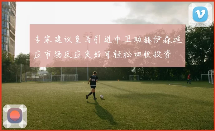 专家建议皇马引进中卫助赫伊森适应市场反应良好可轻松回收投资