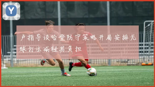 卢指导谈哈登防守策略开局安排无球打法减轻其负担