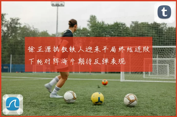 徐正源执教铁人迎来平局终结连败下轮对阵海牛期待反弹表现