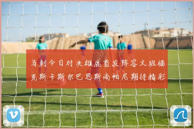 马刺今日对决雄鹿首发阵容文班福克斯卡斯尔巴恩斯尚帕尼期待精彩表现