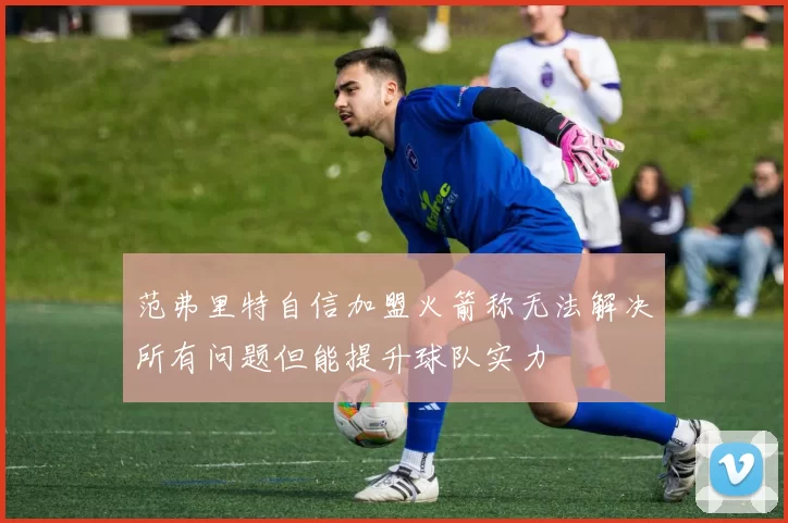 范弗里特自信加盟火箭称无法解决所有问题但能提升球队实力