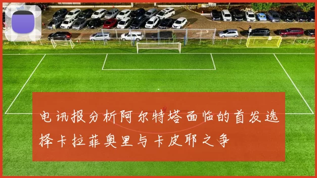 电讯报分析阿尔特塔面临的首发选择卡拉菲奥里与卡皮耶之争