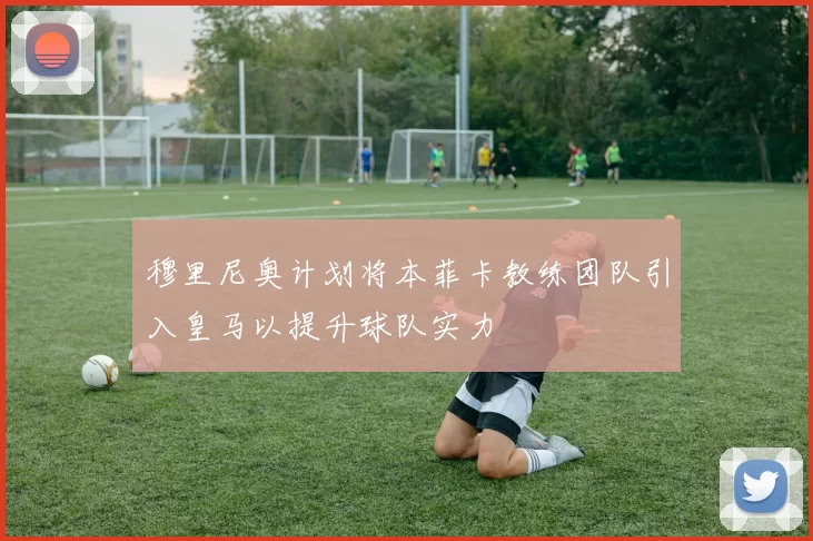 穆里尼奥计划将本菲卡教练团队引入皇马以提升球队实力