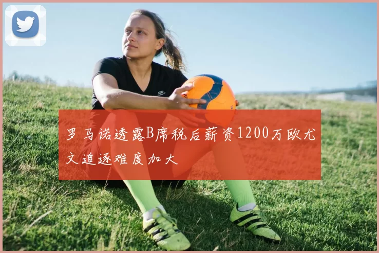 罗马诺透露B席税后薪资1200万欧尤文追逐难度加大