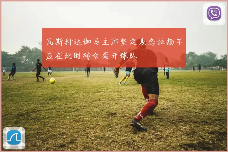 瓦斯科达伽马主帅坚定表态拉扬不应在此时转会离开球队