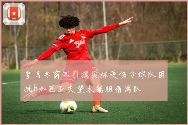 皇马冬窗不引援贝林受伤令球队困扰F加西亚失望未能租借离队