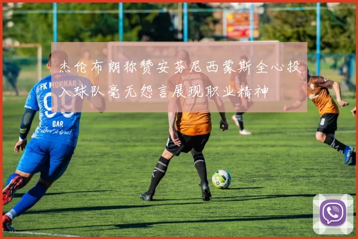 杰伦布朗称赞安芬尼西蒙斯全心投入球队毫无怨言展现职业精神