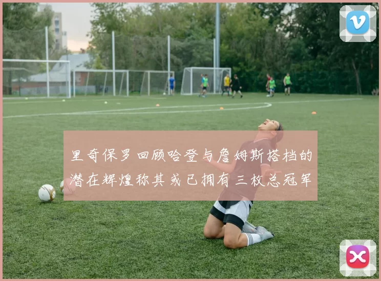 里奇保罗回顾哈登与詹姆斯搭档的潜在辉煌称其或已拥有三枚总冠军戒指