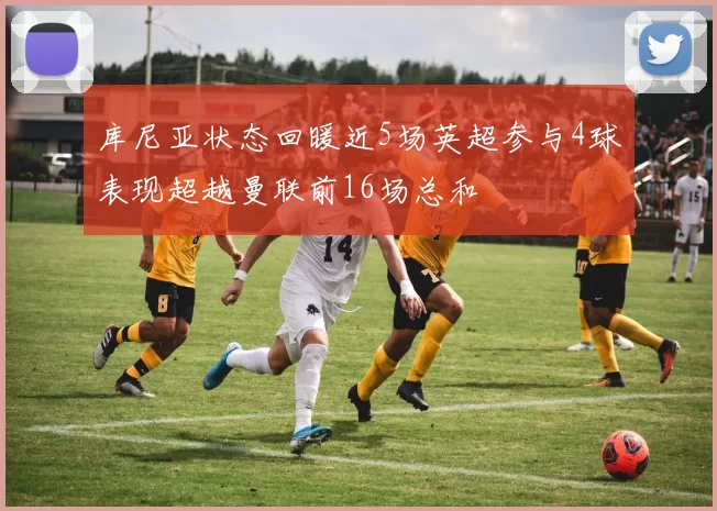 库尼亚状态回暖近5场英超参与4球表现超越曼联前16场总和
