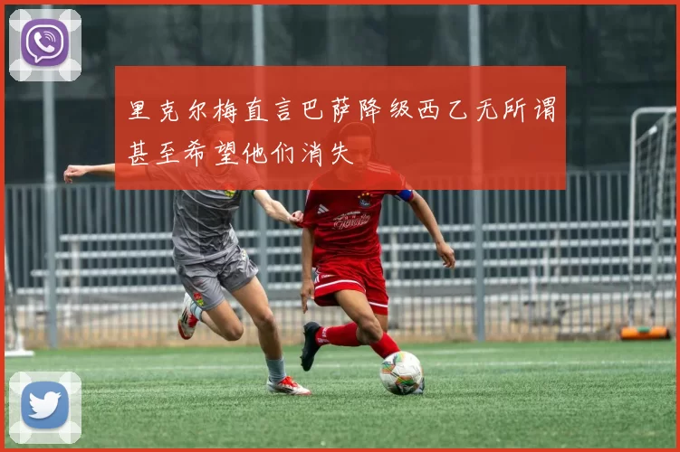 里克尔梅直言巴萨降级西乙无所谓甚至希望他们消失