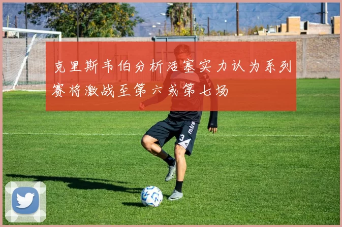 克里斯韦伯分析活塞实力认为系列赛将激战至第六或第七场