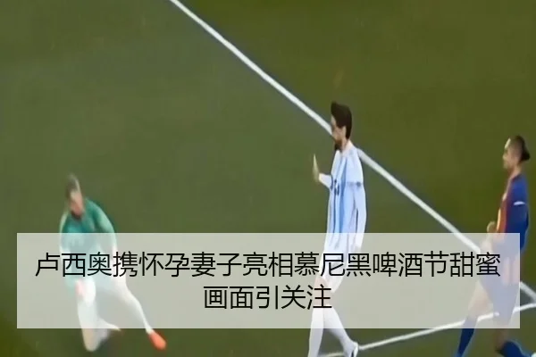 卢西奥携怀孕妻子亮相慕尼黑啤酒节甜蜜画面引关注